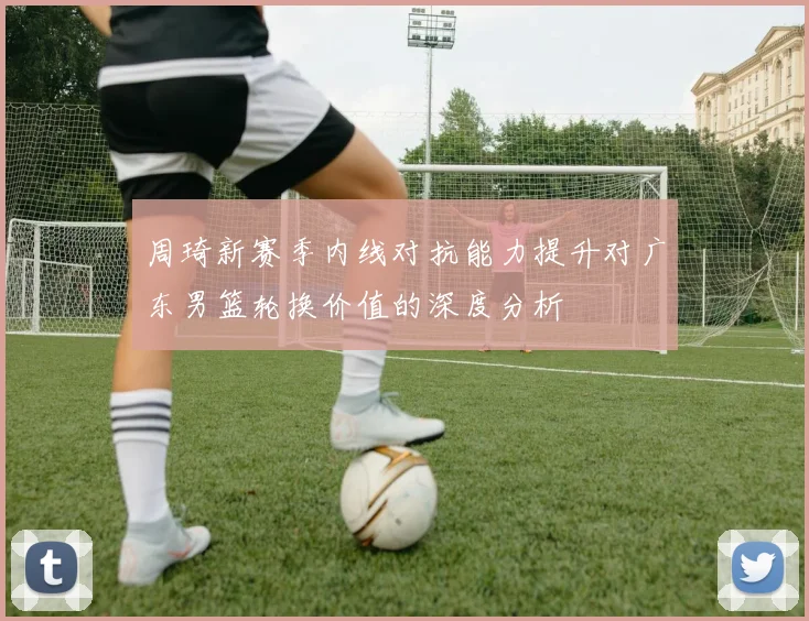 周琦新赛季内线对抗能力提升对广东男篮轮换价值的深度分析