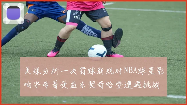 美媒分析一次罚球新规对NBA球星影响字母哥受益东契奇哈登遭遇挑战