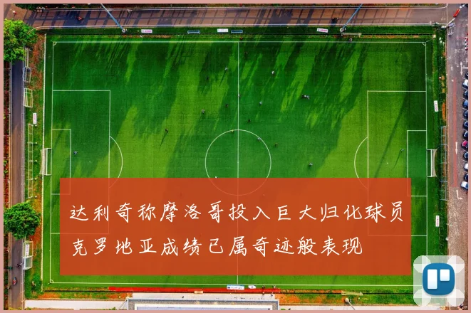 达利奇称摩洛哥投入巨大归化球员克罗地亚成绩已属奇迹般表现