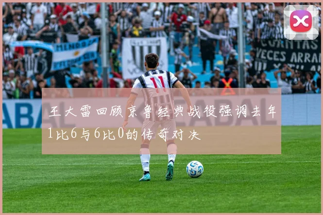 王大雷回顾京鲁经典战役强调去年1比6与6比0的传奇对决