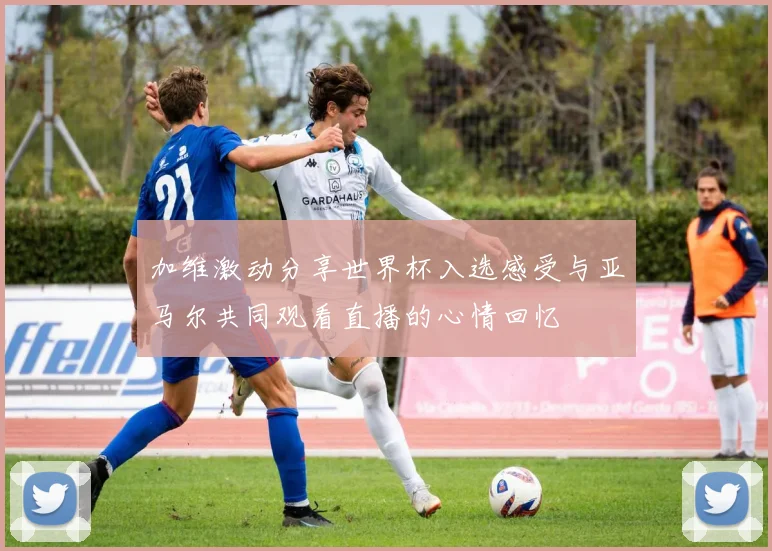 加维激动分享世界杯入选感受与亚马尔共同观看直播的心情回忆
