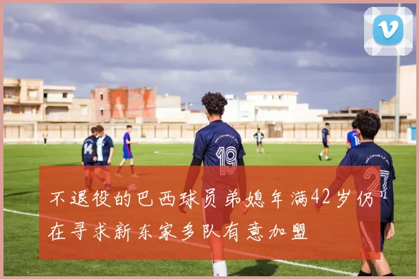 不退役的巴西球员弟媳年满42岁仍在寻求新东家多队有意加盟