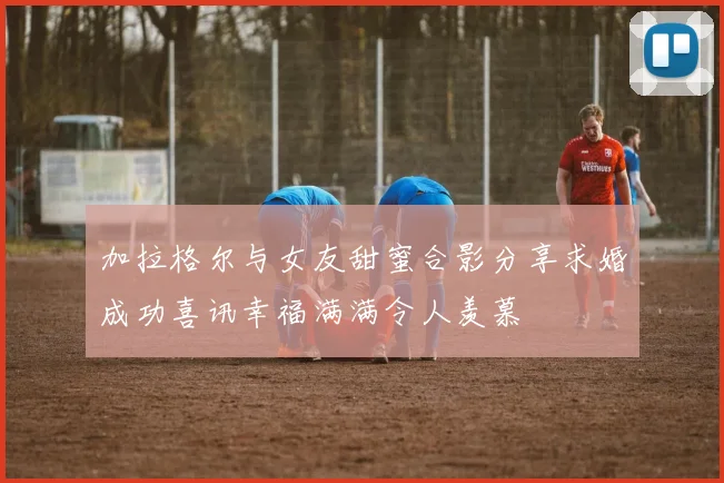 加拉格尔与女友甜蜜合影分享求婚成功喜讯幸福满满令人羡慕