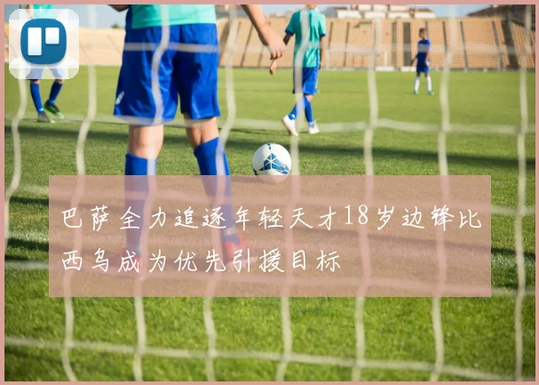 巴萨全力追逐年轻天才18岁边锋比西乌成为优先引援目标