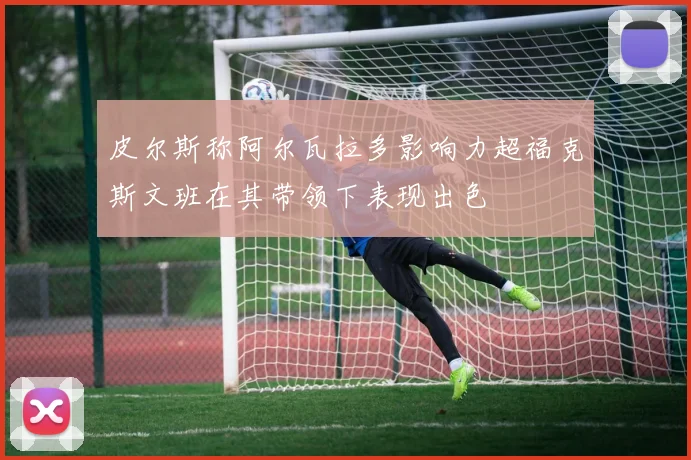 皮尔斯称阿尔瓦拉多影响力超福克斯文班在其带领下表现出色