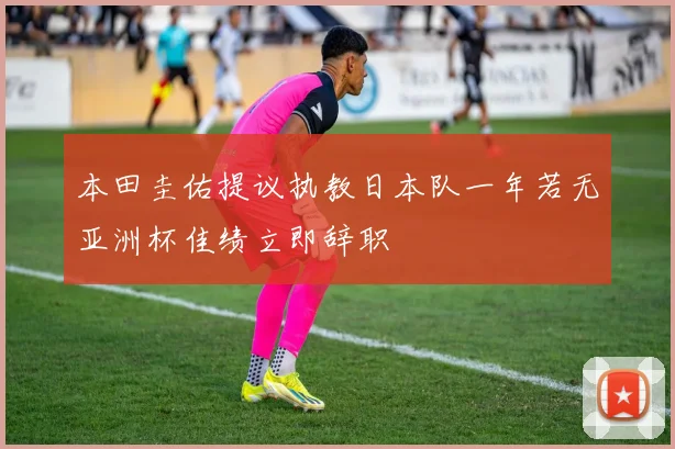 本田圭佑提议执教日本队一年若无亚洲杯佳绩立即辞职