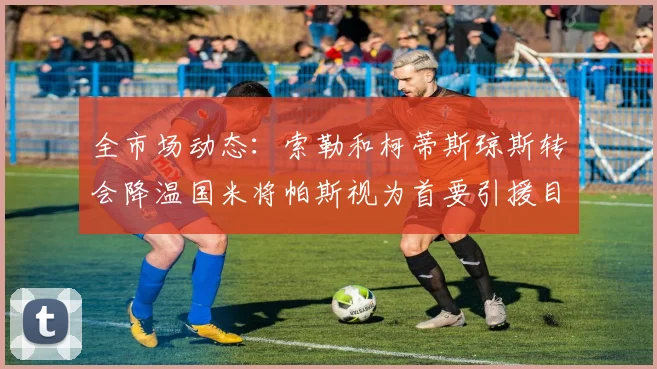 全市场动态：索勒和柯蒂斯琼斯转会降温国米将帕斯视为首要引援目标