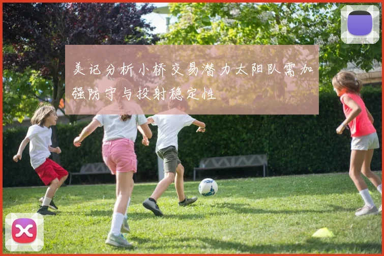 美记分析小桥交易潜力太阳队需加强防守与投射稳定性
