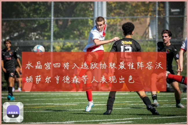 水晶宫四将入选欧协联最佳阵容沃顿萨尔亨德森等人表现出色