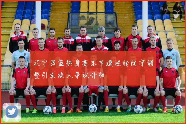辽宁男篮热身赛末节遭逆转防守调整引发换人争议升级
