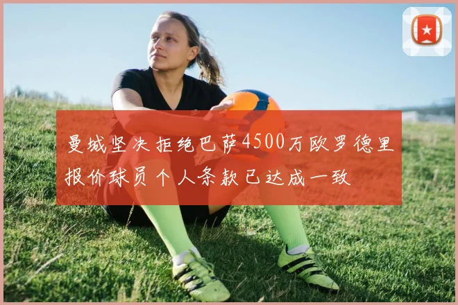 曼城坚决拒绝巴萨4500万欧罗德里报价球员个人条款已达成一致