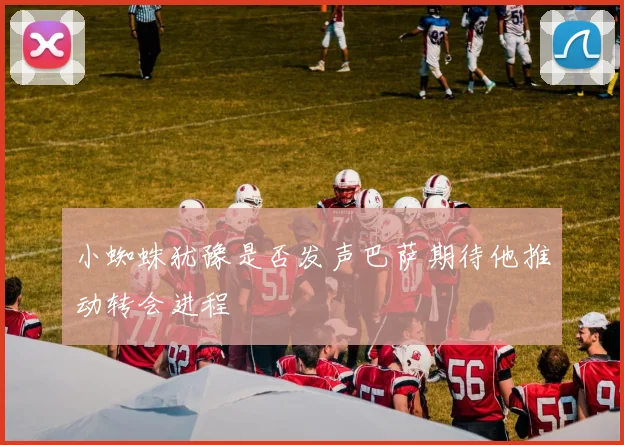 小蜘蛛犹豫是否发声巴萨期待他推动转会进程