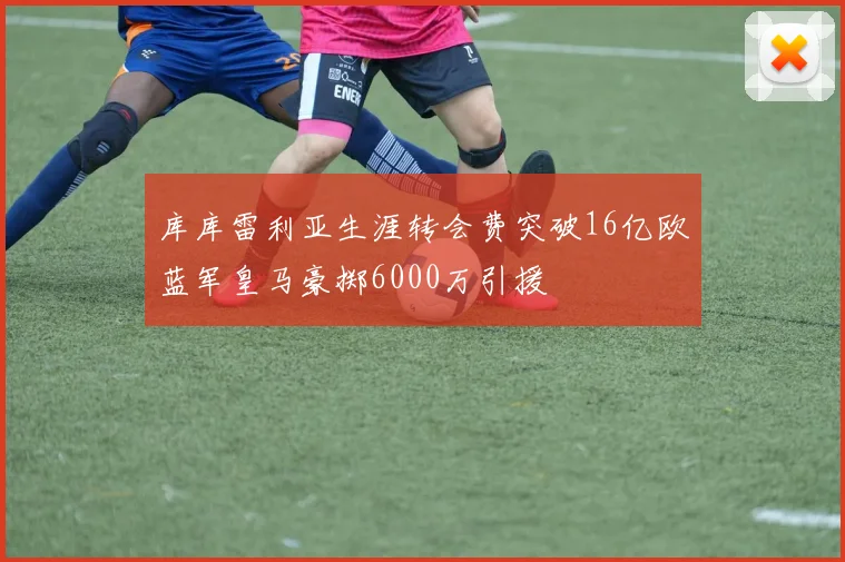 库库雷利亚生涯转会费突破16亿欧蓝军皇马豪掷6000万引援
