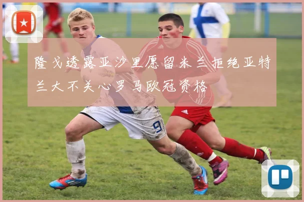 隆戈透露亚沙里愿留米兰拒绝亚特兰大不关心罗马欧冠资格