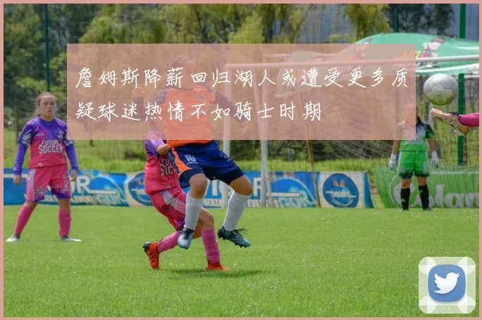 詹姆斯降薪回归湖人或遭受更多质疑球迷热情不如骑士时期
