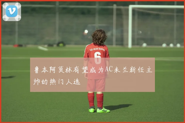 鲁本阿莫林有望成为AC米兰新任主帅的热门人选