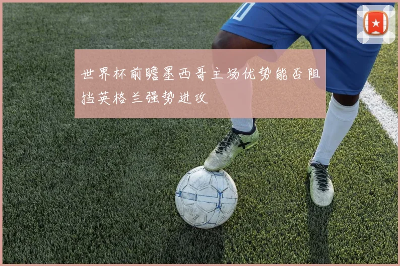 世界杯前瞻墨西哥主场优势能否阻挡英格兰强势进攻